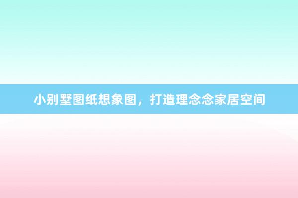 小别墅图纸想象图，打造理念念家居空间