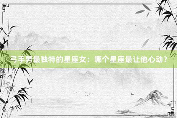 弓手男最独特的星座女：哪个星座最让他心动？