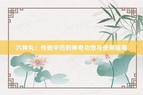 六神丸：传统中药的神奇功效与使用指南