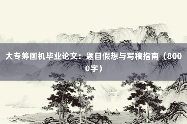 大专筹画机毕业论文：题目假想与写稿指南（8000字）