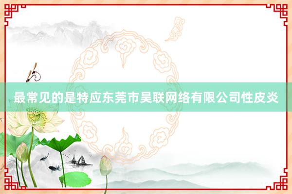 最常见的是特应东莞市昊联网络有限公司性皮炎